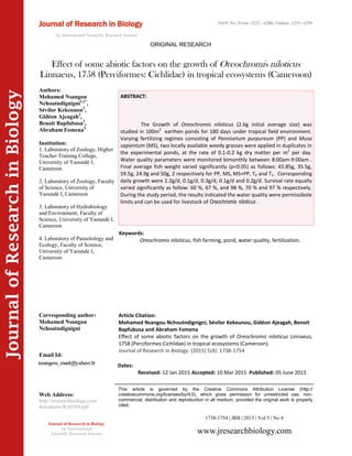 Article Citation:
Mohamed Nsangou Nchoutndignigni, Sévilor Kekeunou, Gidéon Ajeagah, Benoit
Bapfubusa and Abraham Fomena
Effect of some abiotic factors on the growth of Oreochromis niloticus Linnaeus,
1758 (Perciformes:Cichlidae) in tropical ecosystems (Cameroon).
Journal of Research in Biology (2015) 5(4): 1738-1754
JournalofResearchinBiology
Effect of some abiotic factors on the growth of Oreochromis niloticus
Linnaeus, 1758 (Perciformes: Cichlidae) in tropical ecosystems (Cameroon)
Keywords:
Oreochromis niloticus, fish farming, pond, water quality, fertilization.
ABSTRACT:
The Growth of Oreochromis niloticus (2.6g initial average size) was
studied in 100m2
earthen ponds for 180 days under tropical field environment.
Varying fertilizing regimes consisting of Pennisetum purpureum (PP) and Musa
sapientum (MS), two locally available weedy grasses were applied in duplicates in
the experimental ponds, at the rate of 0.1-0.2 kg dry matter per m2
per day.
Water quality parameters were monitored bimonthly between 8:00am-9:00am .
Final average fish weight varied significantly (p<0.05) as follows: 43.85g, 35.5g,
59.5g, 24.9g and 50g, 2 respectively for PP, MS, MS+PP, T0 and T1. Corresponding
daily growth were 2.2g/d, 0.1g/d, 0.3g/d, 0.1g/d and 0.2g/d. Survival rate equally
varied significantly as follow: 60 %, 67 %, and 98 %, 70 % and 97 % respectively.
During the study period, the results indicated the water quality were permissibole
limits and can be used for livestock of Oreochromis niloticus .
1738-1754 | JRB | 2015 | Vol 5 | No 4
This article is governed by the Creative Commons Attribution License (http://
creativecommons.org/licenses/by/4.0), which gives permission for unrestricted use, non-
commercial, distribution and reproduction in all medium, provided the original work is properly
cited.
www.jresearchbiology.com
Journal of Research in Biology
An International
Scientific Research Journal
Authors:
Mohamed Nsangou
Nchoutndignigni1,2*
,
Sévilor Kekeunou2
,
Gidéon Ajeagah3
,
Benoit Bapfubusa2
,
Abraham Fomena4
Institution:
1. Laboratory of Zoology, Higher
Teacher Training College,
University of Yaoundé I,
Cameroon
2. Laboratory of Zoology, Faculty
of Science, University of
Yaoundé I, Cameroon
3. Laboratory of Hydrobiology
and Environment, Faculty of
Science, University of Yaoundé I,
Cameroon
4. Laboratory of Parasitology and
Ecology, Faculty of Science,
University of Yaounde I,
Cameroon
Corresponding author:
Mohamed Nsangou
Nchoutndignigni
Email Id:
Web Address:
http://jresearchbiology.com/
documents/RA0504.pdf
Dates:
Received: 12 Jan 2015 Accepted: 10 Mar 2015 Published: 05 June 2015
Journal of Research in Biology
An International Scientific Research Journal
ORIGINAL RESEARCH
ISSN No: Print: 2231 –6280; Online: 2231- 6299
 