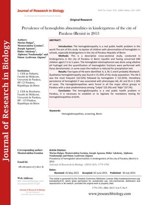 Article Citation:
Marius Dakpo, Moutawakilou Gomina, Joseph Agossou, Didier Adedemy, Alphonse
Noudamadjo and Simon Ayelèroun Akpona
Prevalence of hemoglobin abnormalities in kindergartens of the city of Parakou (Benin) in
2013
Journal of Research in Biology (2015) 5(5): 1775-1781
JournalofResearchinBiology
Prevalence of hemoglobin abnormalities in kindergartens of the city of
Parakou (Benin) in 2013
Keywords:
Hemoglobinopathies, screening, Benin
ABSTRACT:
Introduction: The hemoglobinopathy is a real public health problem in the
world The aim of this study to épister of children with abnormalities of hemoglobin in
schools, especially kindergartens in the city of Parakou Republic of Benin.
Methods: This is a descriptive cross-sectional study, conducted in
kindergartens in the city of Parakou in Benin republic and having concerned 690
children aged 2 ½ to 5 years. The hemoglobin electrophoresis was done using alkaline
pH hydragel and the quantification of haemoglobin fractions were performed with
Hyrys densitometer; in some cases the medium is reduced for precipitation test.
Results: Five types of Hb were identified: A, S, M, C and K probably Woolwich.
Qualitative hemoglobinopathy was found in 31.45% of the study population. The Hb-S
was the most frequent (16.52%) followed by hemoglobin C (15.65%). Hereditary
persistence of hemoglobin F was associated with phenotypes AA, AC and SS in 1.16%
of cases. The hemoglobinopathies were found in all the major ethnic groups in
Parakou with a clear predominance among "Lokpa" (53.3%) and "Adja" (37.5%).
Conclusion: The hemoglobinopathy is a real public health problem in
Parakou, it is necessary to establish or to legislate for mandatory testing for
hemoglobinopathies at birth.
1775-1781 | JRB | 2015 | Vol 5 | No 5
This article is governed by the Creative Commons Attribution License (http://creativecommons.org/
licenses/by/4.0), which gives permission for unrestricted use, non-commercial, distribution and
reproduction in all medium, provided the original work is properly cited.
www.jresearchbiology.com
Journal of Research in Biology
An International
Scientific Research Journal
Authors:
Marius Dakpo1
,
Moutawakilou Gomina2
,
Joseph Agossou1
,
Didier Adedemy1
,
Alphonse Noudamadjo1
and
Simon Ayelèroun Akpona2
Institution:
1. UER de Pédiatrie,
Faculté de Médecine,
Université de Parakou,
BP:123 Parakou,
République du Bénin
2. UER de Biochimie,
Faculté de Médecine,
Université de Parakou,
BP : 123 Parakou,
République du Bénin
Corresponding author:
Moutawakilou Gomina
Email Id:
Web Address:
http://jresearchbiology.com/
documents/RA0528.pdf
Dates:
Received: 26 May 2015 Accepted: 02 June 2015 Published: 30 July 2015
Journal of Research in Biology
An International Scientific Research Journal
Original Research
ISSN No: Print: 2231 –6280; Online: 2231- 6299
 
