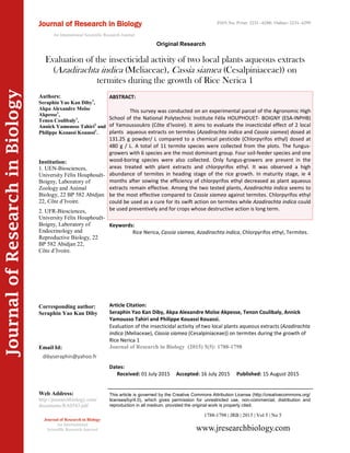 Article Citation:
Seraphin Yao Kan Diby, Akpa Alexandre Moïse Akpesse, Tenon Coulibaly, Annick
Yamousso Tahiri and Philippe Kouassi Kouassi.
Evaluation of the insecticidal activity of two local plants aqueous extracts (Azadirachta
indica (Meliaceae), Cassia siamea (Cesalpiniaceae)) on termites during the growth of
Rice Nerica 1
Journal of Research in Biology (2015) 5(5): 1788-1798
JournalofResearchinBiology
Evaluation of the insecticidal activity of two local plants aqueous extracts
(Azadirachta indica (Meliaceae), Cassia siamea (Cesalpiniaceae)) on
termites during the growth of Rice Nerica 1
Keywords:
Rice Nerica, Cassia siamea, Azadirachta indica, Chlorpyrifos ethyl, Termites.
ABSTRACT:
This survey was conducted on an experimental parcel of the Agronomic High
School of the National Polytechnic Institute Félix HOUPHOUET- BOIGNY (ESA-INPHB)
of Yamoussoukro (Côte d’Ivoire). It aims to evaluate the insecticidal effect of 2 local
plants aqueous extracts on termites (Azadirachta indica and Cassia siamea) dosed at
131.25 g powder/ L compared to a chemical pesticide (Chlorpyrifos ethyl) dosed at
480 g / L. A total of 11 termite species were collected from the plots. The fungus-
growers with 6 species are the most dominant group. Four soil-feeder species and one
wood-boring species were also collected. Only fungus-growers are present in the
areas treated with plant extracts and chlorpyrifos ethyl. It was observed a high
abundance of termites in heading stage of the rice growth. In maturity stage, ie 4
months after sowing the efficiency of chlorpyrifos ethyl decreased as plant aqueous
extracts remain effective. Among the two tested plants, Azadirachta indica seems to
be the most effective compared to Cassia siamea against termites. Chlorpyrifos ethyl
could be used as a cure for its swift action on termites while Azadirachta indica could
be used preventively and for crops whose destructive action is long term.
1788-1798 | JRB | 2015 | Vol 5 | No 5
This article is governed by the Creative Commons Attribution License (http://creativecommons.org/
licenses/by/4.0), which gives permission for unrestricted use, non-commercial, distribution and
reproduction in all medium, provided the original work is properly cited.
www.jresearchbiology.com
Journal of Research in Biology
An International
Scientific Research Journal
Authors:
Seraphin Yao Kan Diby1
,
Akpa Alexandre Moïse
Akpesse1
,
Tenon Coulibaly1
,
Annick Yamousso Tahiri2
and
Philippe Kouassi Kouassi1
.
Institution:
1. UEN-Biosciences,
University Félix Houphouët-
Boigny, Laboratory of
Zoology and Animal
Biology, 22 BP 582 Abidjan
22, Côte d’Ivoire.
2. UFR-Biosciences,
University Félix Houphouët-
Boigny, Laboratory of
Endocrinology and
Reproductive Biology, 22
BP 582 Abidjan 22,
Côte d’Ivoire.
Corresponding author:
Seraphin Yao Kan Diby
Email Id:
Web Address:
http://jresearchbiology.com/
documents/RA0543.pdf
Dates:
Received: 01 July 2015 Accepted: 16 July 2015 Published: 15 August 2015
Journal of Research in Biology
An International Scientific Research Journal
Original Research
ISSN No: Print: 2231 –6280; Online: 2231- 6299
dibyseraphin@yahoo.fr
 