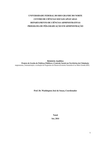 UNIVERSIDADE FEDERAL DO RIO GRANDE DO NORTE
CENTRO DE CIÊNCIAS SOCIAIS APLICADAS
DEPARTAMENTO DE CIÊNCIAS ADMINISTRATIVAS
PROGRAMA DE PÓS-GRADUAÇÃO EM ADMINISTRAÇÃO
Relatório Analítico
Projeto de Gestão de Políticas Públicas e Controle Social em Territórios da Cidadania:
mapeamento, sistematização e avaliação de Programas de Desenvolvimento Sustentável no Mato Grande (RN)
Prof. Dr. Washington José de Souza, Coordenador
Natal
Set, 2011
1
 