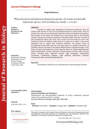 Article Citation:
Jamuna S, Karthika K and Paulsamy S
Phytochemical and pharmacological properties of certain medicinally important
species of Cucurbitaceae family – a review
Journal of Research in Biology (2015) 5(6): 1835-1849
JournalofResearchinBiology
Phytochemical and pharmacological properties of certain medicinally
important species of Cucurbitaceae family – a review
Keywords:
Cucurbitaceae, traditional uses, phytochemicals, pharmacological activities
ABSTRACT:
Cucurbits are edible crops, belonging to the family Cucurbitaceae. They are
climbers with reserves in roots and are distributed mainly in tropical zones. They are
mostly moist vines and are distributed in both the eastern and western hemispheres.
The member of this family are excellent fruit crops having most of the essential
nutrients, vitamins and minerals required for the good health of humans. All parts of
the Cucurbitaceae plants (leaf, stem, root or tuber, fruit and seeds) are used in the
traditional system of medicine. Wide research is going on to search a new active
compound and to analyze their medicinal properties. The present review of
Cucurbitaceae family deals with the very large amount of updated information of
scientific research and report in the field of phytochemistry and pharmacology. In this
study, we have documented some of the important plants viz., Mukia maderaspatana,
Solena amplexicaulis, Citrullus colocynthis, Citrullus lanatus, Coccinia indica, Cucumis
sativus, Cucurbita pepo, Lagenaria siceraria, Luffa acutangula, Trichosanthes
cucumerina, Corallocarpus epigaeus, Luffa cylindrica, Momordica charantia,
Trichosanthes dioica and Kedrostis foetidissima.
1835-1849 | JRB | 2015 | Vol 5 | No 6
This article is governed by the Creative Commons Attribution License (http://creativecommons.org/
licenses/by/4.0), which gives permission for unrestricted use, non-commercial, distribution and
reproduction in all medium, provided the original work is properly cited.
www.jresearchbiology.com
Journal of Research in Biology
An International
Scientific Research Journal
Authors:
Jamuna S,
Karthika K and
Paulsamy S
Institution:
Department of Botany,
Kongunadu Arts and
Science College,
Coimbatore-641029,
Tamil Nadu, India.
Corresponding author:
Paulsamy S
Email Id:
Web Address:
http://jresearchbiology.com/
documents/RA0550.pdf
Dates:
Received: 16 July 2015 Accepted: 11 August 2015 Published: 21 October 2015
Journal of Research in Biology
An International Scientific Research Journal
Original Research
ISSN No: Print: 2231 –6280; Online: 2231- 6299
 