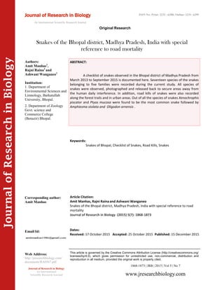 Article Citation:
Amit Manhas, Rajni Raina and Ashwani Wanganeo
Snakes of the Bhopal district, Madhya Pradesh, India with special reference to road
mortality
Journal of Research in Biology (2015) 5(7): 1868-1873
JournalofResearchinBiology
Snakes of the Bhopal district, Madhya Pradesh, India with special
reference to road mortality
Keywords:
Snakes of Bhopal, Checklist of Snakes, Road Kills, Snakes
ABSTRACT:
A checklist of snakes observed in the Bhopal district of Madhya Pradesh from
March 2013 to September 2015 is documented here. Seventeen species of the snakes
belonging to five families were recorded during the current study. All species of
snakes were observed, photographed and released back to secure areas away from
the human daily interference. In addition, road kills of snakes were also recorded
along the forest trails and in urban areas. Out of all the species of snakes Xenochrophis
piscator and Ptyas mucosa were found to be the most common snake followed by
Amphiesma stolata and Oligodon arnensis .
1868-1873 | JRB | 2015 | Vol 5 | No 7
This article is governed by the Creative Commons Attribution License (http://creativecommons.org/
licenses/by/4.0), which gives permission for unrestricted use, non-commercial, distribution and
reproduction in all medium, provided the original work is properly cited.
www.jresearchbiology.com
Journal of Research in Biology
An International
Scientific Research Journal
Authors:
Amit Manhas1
,
Rajni Raina2
and
Ashwani Wanganeo1
Institution:
1. Department of
Environmental Sciences and
Limnology, Barkatullah
University, Bhopal.
2. Department of Zoology
Govt. science and
Commerce College
(Benazir) Bhopal.
Corresponding author:
Amit Manhas
Email Id:
Web Address:
http://jresearchbiology.com/
documents/RA0567.pdf
Dates:
Received: 17 October 2015 Accepted: 25 October 2015 Published: 15 December 2015
Journal of Research in Biology
An International Scientific Research Journal
Original Research
ISSN No: Print: 2231 –6280; Online: 2231- 6299
 