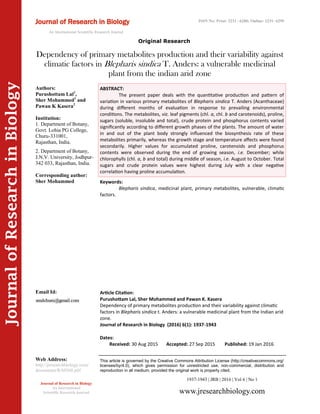 Article Citation:
Purushottam Lal, Sher Mohammed and Pawan K. Kasera
Dependency of primary metabolites production and their variability against climatic
factors in Blepharis sindica t. Anders: a vulnerable medicinal plant from the Indian arid
zone.
Journal of Research in Biology (2016) 6(1): 1937-1943
JournalofResearchinBiology
Dependency of primary metabolites production and their variability against
climatic factors in Blepharis sindica T. Anders: a vulnerable medicinal
plant from the indian arid zone
Keywords:
Blepharis sindica, medicinal plant, primary metabolites, vulnerable, climatic
factors.
ABSTRACT:
The present paper deals with the quantitative production and pattern of
variation in various primary metabolites of Blepharis sindica T. Anders (Acanthaceae)
during different months of evaluation in response to prevailing environmental
conditions. The metabolites, viz. leaf pigments (chl. a, chl. b and carotenoids), proline,
sugars (soluble, insoluble and total), crude protein and phosphorus contents varied
significantly according to different growth phases of the plants. The amount of water
in and out of the plant body strongly influenced the biosynthesis rate of these
metabolites primarily, whereas the growth stage and temperature affects were found
secondarily. Higher values for accumulated proline, carotenoids and phosphorus
contents were observed during the end of growing season, i.e. December; while
chlorophylls (chl. a, b and total) during middle of season, i.e. August to October. Total
sugars and crude protein values were highest during July with a clear negative
correlation having proline accumulation.
1937-1943 | JRB | 2016 | Vol 6 | No 1
This article is governed by the Creative Commons Attribution License (http://creativecommons.org/
licenses/by/4.0), which gives permission for unrestricted use, non-commercial, distribution and
reproduction in all medium, provided the original work is properly cited.
www.jresearchbiology.com
Journal of Research in Biology
An International
Scientific Research Journal
Authors:
Purushottam Lal1
,
Sher Mohammed1
and
Pawan K Kasera2
Institution:
1. Department of Botany,
Govt. Lohia PG College,
Churu-331001,
Rajasthan, India.
2. Department of Botany,
J.N.V. University, Jodhpur-
342 033, Rajasthan, India.
Corresponding author:
Sher Mohammed
Email Id:
Web Address:
http://jresearchbiology.com/
documents/RA0568.pdf
Dates:
Received: 30 Aug 2015 Accepted: 27 Sep 2015 Published: 19 Jan 2016
Journal of Research in Biology
An International Scientific Research Journal
Original Research
ISSN No: Print: 2231 –6280; Online: 2231- 6299
 