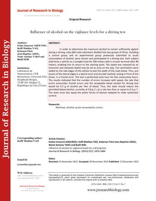 Article Citation:
Etobo Innocent AHOUNOU, Koffi Mathias YAO, Kobenan Fiéni Jean-Baptiste ADOU,
Némé Antoine TAKO and Bialli SERI.
Influence of alcohol on vigilance levels for a driving test.
Journal of Research in Biology (2015) 5(7): 1874-1884
JournalofResearchinBiology
Influence of alcohol on the vigilance levels for a driving test
Keywords:
Alertness, alcohol, acute consumption, errors.
ABSTRACT:
In order to determine the maximum alcohol to remain sufficiently vigilant
during a driving, sixty (60) male volunteers divided into two groups of thirty, including
a control group and an experimental group previously submitted to acute
consumption of alcohol, were chosen and participated in a driving test. Each subject
shall drive a vehicle on a straight track for 500 meters with a circular terminal after 80
meters, enabling him to return to the starting point. The speed was imposed by an
instructor and obstacles (balls) may be set to arise on the way. Ten centimeters were
added on the side edges of the vehicle to plot the width of the road ahead. Thus, any
excess of the lateral edges is a lateral error and any ball reached, arising in front of the
driver, is a frontal error. The test is performed each hour for five consecutive hours.
The results indicated that the number of errors increases with speed, the side that
errors outnumber frontal errors and the acceptable blood alcohol for driving test
would be 0.3 g of alcohol per liter of blood. Thus, the state should reduce the
permitted blood alcohol, currently at 0.8 g / l, at a rate less than or equal to 0.3 g / l.
The state must also equip the police forces of devices adapted to make systematic
control.
1874-1884 | JRB | 2015 | Vol 5 | No 7
This article is governed by the Creative Commons Attribution License (http://creativecommons.org/
licenses/by/4.0), which gives permission for unrestricted use, non-commercial, distribution and
reproduction in all medium, provided the original work is properly cited.
www.jresearchbiology.com
Journal of Research in Biology
An International
Scientific Research Journal
Authors:
Etobo Innocent AHOUNOU,
Koffi Mathias YAO,
Kobenan Fiéni
Jean-Baptiste ADOU,
Némé Antoine TAKO and
Bialli SERI
Institution:
Laboratoire de
Neurosciences, UFR
Biosciences, Université Félix
Houphouët-Boigny,
22 BP 582 Abidjan 22,
République de Côte d’Ivoire.
Corresponding author:
Koffi Mathias YAO
Email Id:
Web Address:
http://jresearchbiology.com/
documents/RA0571.pdf
Dates:
Received: 01 November 2015 Accepted: 09 November 2015 Published: 15 December 2015
Journal of Research in Biology
An International Scientific Research Journal
Original Research
ISSN No: Print: 2231 –6280; Online: 2231- 6299
 