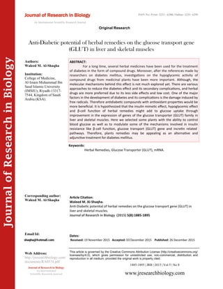 Article Citation:
Waleed M. Al-Shaqha.
Anti-Diabetic potential of herbal remedies on the glucose transport gene (GLUT) in
liver and skeletal muscles.
Journal of Research in Biology (2015) 5(8):1885-1895
JournalofResearchinBiology
Anti-Diabetic potential of herbal remedies on the glucose transport gene
(GLUT) in liver and skeletal muscles
Keywords:
Herbal Remedies, Glucose Transporter (GLUT), mRNA.
ABSTRACT:
For a long time, several herbal medicines have been used for the treatment
of diabetes in the form of compound drugs. Moreover, after the references made by
researchers on diabetes mellitus, investigations on the hypoglycemic activity of
compound drugs from medicinal plants have been more important. Although, the
molecular mechanisms behind this effect is not much explored yet. There are various
approaches to reduce the diabetes effect and its secondary complications, and herbal
drugs are more preferred due to its less side effects and low cost. One of the major
factors in the development of diabetes and its complications is the damage induced by
free radicals. Therefore antidiabetic compounds with antioxidant properties would be
more beneficial. It is hypothesized that the insulin mimetic effect, hypoglycemic effect
and β-cell function of herbal remedies might add to glucose uptake through
improvement in the expression of genes of the glucose transporter (GLUT) family in
liver and skeletal muscles. Here we selected some plants with the ability to control
blood glucose as well as to modulate some of the mechanisms involved in insulin
resistance like β-cell function, glucose transport (GLUT) gene and incretin related
pathways. Therefore, plants remedies may be appealing as an alternative and
adjunctive treatment for diabetes mellitus.
1885-1895 | JRB | 2015 | Vol 5 | No 8
This article is governed by the Creative Commons Attribution License (http://creativecommons.org/
licenses/by/4.0), which gives permission for unrestricted use, non-commercial, distribution and
reproduction in all medium, provided the original work is properly cited.
www.jresearchbiology.com
Journal of Research in Biology
An International
Scientific Research Journal
Authors:
Waleed M. Al-Shaqha
Institution:
College of Medicine,
Al-Imam Muhammad Ibn
Saud Islamic University
(IMSIU), Riyadh-13317-
7544, Kingdom of Saudi
Arabia (KSA).
Corresponding author:
Waleed M. Al-Shaqha
Email Id:
Web Address:
http://jresearchbiology.com/
documents/RA0574.pdf
Dates:
Received: 19 November 2015 Accepted: 03 December 2015 Published: 26 December 2015
Journal of Research in Biology
An International Scientific Research Journal
Original Research
ISSN No: Print: 2231 –6280; Online: 2231- 6299
 