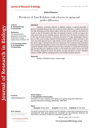 Article Citation:
K. Kanagalakshmi Vivekanandan
Prevalence of Type II diabetes with reference to ageing and gender differences
Journal of Research in Biology (2016) 6(1): 1944-1951
JournalofResearchinBiology
Prevalence of Type II diabetes with reference to ageing and
gender differences
Keywords:
Diabetes, Metabolic disease, Epidemiology
ABSTRACT:
Diabetes, commonly referred as diabetes mellitus, in general describes a
group of metabolic diseases that are caused by insulin deficiency. In which the person
has high blood glucose level (blood sugar), either due to the insufficient production of
insulin, or due to the body’s cells does not respond to insulin, or both. As long as the
cells cannot take up the available glucose molecules from the blood of patients due
to the lack of insulin hormone, it develops the sense of hunger (polyphagia). Kidneys
act as a filter and normally reabsorb the blood glucose before it gets excreted in the
urine, but when glucose level is high, kidnies cannot reabsorb all of the sugar, hence
the excess sugar is dumped into the urine (polyurea). The increased urine production
and consequential dehydration leads to the extreme thirst (polydipsia). India being the
capital for diabetic world, visible increase of Type 2 diabetes is coupled with increasing
age and that imposes a significant burden on the health care system. Hence, this work
was therefore designed to assess the gender and age prevalence of type 2 diabetes
mellitus (T2DM) patients attending Government Stanley Hospital, Chennai.
1944-1951 | JRB | 2016 | Vol 6 | No 1
This article is governed by the Creative Commons Attribution License (http://creativecommons.org/
licenses/by/4.0), which gives permission for unrestricted use, non-commercial, distribution and
reproduction in all medium, provided the original work is properly cited.
www.jresearchbiology.com
Journal of Research in Biology
An International
Scientific Research Journal
Authors:
K. Kanagalakshmi
Vivekanandan
Institution:
Assistant professor,
Department of Zoology,
Stella Maris College
(Autonomous) Chennai -86.
Corresponding author:
K. Kanagalakshmi
Vivekanandan
Email Id:
Web Address:
http://jresearchbiology.com/
documents/RA0580.pdf
Dates:
Received: 28 Nov 2015 Accepted: 04 Jan 2016 Published: 04 Feb 2016
Journal of Research in Biology
An International Scientific Research Journal
Original Research
ISSN No: Print: 2231 –6280; Online: 2231- 6299
 