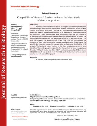 Article Citation:
Majesh Tomson, Sajeev TV and Azhagu Raj R
Compatibility of Beauveria bassiana strains on the biosynthesis of silver nanoparticles
Journal of Research in Biology (2016) 6(5): 2068-2077
JournalofResearchinBiology
Compatibility of Beauveria bassiana strains on the biosynthesis
of silver nanoparticles
Keywords:
B. bassiana, Silver nanoparticles, Characterization, HPLC.
ABSTRACT:
Nowadays synthesis of nanomaterials by using bio-root is limelight of modern
nanotechnology. In the present investigation, we have isolated four strains viz: KFRI
330 (A), KFRI 332 (B), KFRI 351 (C) and KFRI 352 (D) of Beauveria bassiana from the
forest soils in Kerala. Spore count was tested for all the strains of B. bassiana stored in
the laboratory. Silver nanoparticles were synthesized from the four strains of
B. bassiana and the formation of nanoparticles was observed within 48 hours. The
synthesized silver nanoparticle has been characterized by UV-Vis spectroscopy, FT-IR
and TEM analysis. The appearance of UV-Vis Peak (SPR 440 nm) revealed the
reduction of silver metal ions to silver nanoparticles by using the fungal strains. The
possible bio-molecules involved in nanoparticles synthesis was identified by HPLC
analysis. The functional groups involved in the silver nanoparticles synthesis were
identified. The amide group is responsible for the synthesis of silver nanoparticles.
From the TEM analysis, the size of the AGNPs has been measured as 4-70 nm (mean
10.7±0.04 nm). It was evident from the HPLC result that primary amines act on
capping as a well as a stabilizing agent.
2068-2077 | JRB | 2016 | Vol 6 | No 5
This article is governed by the Creative Commons Attribution License (http://creativecommons.org/
licenses/by/4.0), which gives permission for unrestricted use, non-commercial, distribution and
reproduction in all medium, provided the original work is properly cited.
www.jresearchbiology.com
Journal of Research in Biology
An International
Scientific Research Journal
Authors:
Majesh Tomson1
,
Sajeev TV1
and
Azhagu Raj R2
.
Institution:
1. Division of Entomology,
Kerala Forest Research
Institute, Peechi – 680 653,
Kerala, India.
2. Department of Animal
Science, Manonmaniam
Sundaranar University,
Tirunelveli,627 011, Tamil
Nadu, India.
Corresponding author:
Majesh Tomson
Email Id:
Web Address:
http://jresearchbiology.com/
documents/RA0582.pdf
Dates:
Received: 08 May 2016 Accepted: 03 June 2016 Published: 09 Aug 2016
Journal of Research in Biology
An International Scientific Research Journal
Original Research
ISSN No: Print: 2231 –6280; Online: 2231- 6299
 