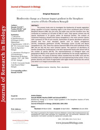 Article Citation:
Daouda NGOM, Nouhou DIABY and Léonard AKPO E
Biodiversity change as a human impact gradient in the biosphere reserve of Ferlo
(Northern Senegal)
Journal of Research in Biology (2016) 6(4): 2041-2053
JournalofResearchinBiology
Biodiversity change as a human impact gradient in the biosphere
reserve of Ferlo (Northern Senegal)
Keywords:
Biosphere reserve - diversity - flora - abundance
ABSTRACT:
The present study aims to investigate the biodiversity of woody vegetation
along a gradient of human impacting region in the three constituent parts of Ferlo
Biosphere Reserve (FBR): the core area, the buffer zone and the transition area. We
conducted an inventory of 110 plots of 900 m² each. Total species richness was 49
species distributed in 32 genera within 16 botanical families. The analysis of
contesimal frequency showed that Guiera senegalensis is the most common species
with a presence of 75% of such records. Examination of species abundance spectrum
showed that four most abundant species such as Guiera senegalensis
(29.5%), Combretum glutinosum (15.9%), Pterocarpus lucens (11.6%) and Boscia
senegalensis (10 , 5%). These four species represent 68% of the total individuals of the
RBF and are also the four most common species. The spectrum of abundance of
families showed that Combretaceae is the best represented family with almost half of
the number of species (49.7%). The representativeness of biological types and
geographical affinity of the species has been established for the woody vegetation in
the study area. The study of diversity indices revealed that the buffer zone and the
transition area are subjected to multiple uses and experiencing human action. It has a
greater diversity and a level of organization with higher timber stand than the central
area which is an integral conservation zone.
2041– 2053| JRB | 2016 | Vol 6 | No 4
This article is governed by the Creative Commons Attribution License (http://creativecommons.org/
licenses/by/4.0), which gives permission for unrestricted use, non-commercial, distribution and
reproduction in all medium, provided the original work is properly cited.
www.jresearchbiology.com
Journal of Research in Biology
An International
Scientific Research Journal
Authors:
Daouda NGOM1,2
,
Nouhou DIABY3
and
Léonard AKPO E2
Institution:
1. Laboratoire
d’Agroforesterie et
d’Ecologie (LAFE) –
Département
d’Agroforesterie / UFR ST /,
BP: 523, Université Assane
Seck de Ziguinchor /
Sénégal.
2. Laboratoire d’Ecologie et
d’Ecohydrologie /
Département de Biologie
végétale / FST /, BP: 5005,
UCAD / Sénégal.
3. IFAN / Université Cheikh
Anta Diop de Dakar /
Sénégal.
Corresponding author:
Daouda NGOM
Email Id:
Web Address:
http://jresearchbiology.com/
documents/RA0587.pdf
Dates:
Received: 04 March 2016 Accepted: 16 April 2016 Published: 26 June 2016
Journal of Research in Biology
An International Scientific Research Journal
ISSN No: Print: 2231 –6280; Online: 2231- 6299
Original Research
 