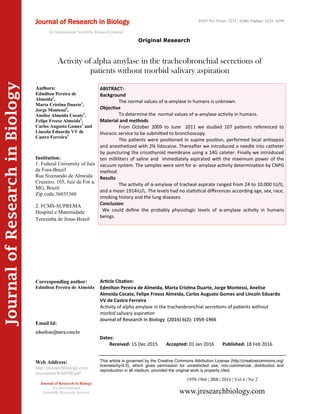 Article Citation:
Edmilton Pereira de Almeida, Marta Cristina Duarte, Jorge Montessi, Anelise
Almeida Cocate, Felipe Freesz Almeida, Carlos Augusto Gomes and Lincoln Eduardo
VV de Castro Ferreira
Activity of alpha amylase in the tracheobronchial secretions of patients without
morbid salivary aspiration
Journal of Research in Biology (2016) 6(2): 1959-1966
JournalofResearchinBiology
Activity of alpha amylase in the tracheobronchial secretions of
patients without morbid salivary aspiration
ABSTRACT:
Background
The normal values of α-amylase in humans is unknown.
Objective
To determine the normal values of α-amylase activity in humans.
Material and methods
From October 2009 to June 2011 we studied 107 patients referenced to
thoracic service to be submitted to bronchoscopy.
The patients were positioned in supine position, performed local antisepsis
and anesthetized with 2% lidocaine. Thereafter we introduced a needle into catheter
by puncturing the cricothyroid membrane using a 14G cateter. Finally we introduced
ten milliliters of saline and immediately aspirated with the maximum power of the
vacuum system. The samples were sent for α- amylase activity determination by CNPG
method.
Results
The activity of α-amylase of tracheal aspirate ranged from 24 to 10.000 IU/l),
and a mean 1914IU/L. The levels had no statistical differences according age, sex, race,
smoking history and the lung diseases.
Conclusion
We could define the probably physiologic levels of α-amylase activity in humans
beings.
1959-1966 | JRB | 2016 | Vol 6 | No 2
This article is governed by the Creative Commons Attribution License (http://creativecommons.org/
licenses/by/4.0), which gives permission for unrestricted use, non-commercial, distribution and
reproduction in all medium, provided the original work is properly cited.
www.jresearchbiology.com
Journal of Research in Biology
An International
Scientific Research Journal
Authors:
Edmilton Pereira de
Almeida1
,
Marta Cristina Duarte1
,
Jorge Montessi2
,
Anelise Almeida Cocate2
,
Felipe Freesz Almeida2
,
Carlos Augusto Gomes1
and
Lincoln Eduardo VV de
Castro Ferreira1
Institution:
1. Federal University of Juiz
de Fora-Brazil
Rua Sizenando de Almeida
Cruzeiro, 165, Juiz de For a,
MG, Brazil
Zip code:36035360
2. FCMS-SUPREMA
Hospital e Maternidade
Terezinha de Jesus-Brazil
Corresponding author:
Edmilton Pereira de Almeida
Email Id:
Web Address:
http://jresearchbiology.com/
documents/RA0588.pdf
Dates:
Received: 15 Dec 2015 Accepted: 01 Jan 2016 Published: 18 Feb 2016
Journal of Research in Biology
An International Scientific Research Journal
Original Research
ISSN No: Print: 2231 –6280; Online: 2231- 6299
 