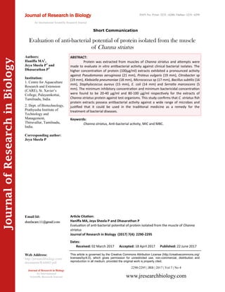 Article Citation:
Haniffa MA, Jeya Sheela P and Dhasarathan P
Evaluation of anti-bacterial potential of protein isolated from the muscle of Channa
striatus
Journal of Research in Biology (2017) 7(4): 2290-2295
JournalofResearchinBiology
Evaluation of anti-bacterial potential of protein isolated from the muscle
of Channa striatus
Keywords:
Channa striatus, Anti-bacterial activity, MIC and MBC.
ABSTRACT:
Protein was extracted from muscles of Channa striatus and attempts were
made to evaluate in vitro antibacterial activity against clinical bacterial isolates. The
higher concentration of protein (100µg/ml) extracts exhibited a pronounced activity
against Pseudomonas aeruginosa (21 mm), Proteus vulgaris (19 mm), Citrobacter sp
(19 mm), Klebsiella pneumoniae (18 mm), Micrococcus sp (17 mm), Bacillus subtilis (16
mm), Staphylococcus aureus (15 mm), E. coli (14 mm) and Serratia marcescens (5
mm). The minimum inhibitory concentration and minimum bactericidal concentration
were found to be 20-40 µg/ml and 80-100 µg/ml respectively for the extracts of
Channa striatus protein against test organisms. This study confirms that C. striatus fish
protein extracts possess antibacterial activity against a wide range of microbes and
justified that it could be used in the traditional medicine as a remedy for the
treatment of bacterial diseases.
2290-2295 | JRB | 2017 | Vol 7 | No 4
This article is governed by the Creative Commons Attribution License (http://creativecommons.org/
licenses/by/4.0), which gives permission for unrestricted use, non-commercial, distribution and
reproduction in all medium, provided the original work is properly cited.
www.jresearchbiology.com
Journal of Research in Biology
An International
Scientific Research Journal
Authors:
Haniffa MA1
,
Jeya Sheela P1
and
Dhasarathan P2
Institution:
1. Centre for Aquaculture
Research and Extension
(CARE), St. Xavier’s
College, Palayamkottai,
Tamilnadu, India.
2. Dept. of Biotechnology,
Prathyusha Institute of
Technology and
Management,
Thiruvallur, Tamilnadu,
India.
Corresponding author:
Jeya Sheela P
Email Id:
Web Address:
http://jresearchbiology.com/
documents/RA0603.pdf
Dates:
Received: 02 March 2017 Accepted: 18 April 2017 Published: 22 June 2017
Short Communication
Journal of Research in Biology
An International Scientific Research Journal
ISSN No: Print: 2231 –6280; Online: 2231- 6299
 