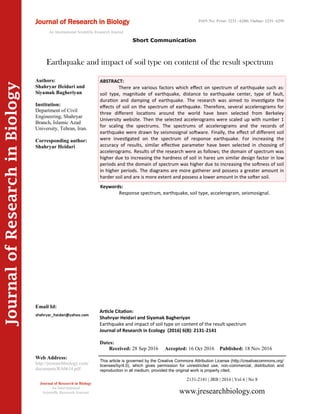 Article Citation:
Shahryar Heidari and Siyamak Bagheriyan
Earthquake and impact of soil type on content of the result spectrum
Journal of Research in Ecology (2016) 6(8): 2131-2141
JournalofResearchinBiology
Earthquake and impact of soil type on content of the result spectrum
Keywords:
Response spectrum, earthquake, soil type, accelerogram, seismosignal.
ABSTRACT:
There are various factors which effect on spectrum of earthquake such as:
soil type, magnitude of earthquake, distance to earthquake center, type of fault,
duration and damping of earthquake. The research was aimed to investigate the
effects of soil on the spectrum of earthquake. Therefore, several accelerograms for
three different locations around the world have been selected from Berkeley
University website. Then the selected accelerograms were scaled up with number 1
for scaling the spectrums. The spectrums of accelerograms and the records of
earthquake were drawn by seismosignal software. Finally, the effect of different soil
were investigated on the spectrum of response earthquake. For increasing the
accuracy of results, similar effective parameter have been selected in choosing of
accelerograms. Results of the research were as follows; the domain of spectrum was
higher due to increasing the hardness of soil in harez um similar design factor in low
periods and the domain of spectrum was higher due to increasing the softness of soil
in higher periods. The diagrams are more gatherer and possess a greater amount in
harder soil and are is more extent and possess a lower amount in the softer soil.
2131-2141 | JRB | 2016 | Vol 6 | No 8
This article is governed by the Creative Commons Attribution License (http://creativecommons.org/
licenses/by/4.0), which gives permission for unrestricted use, non-commercial, distribution and
reproduction in all medium, provided the original work is properly cited.
www.jresearchbiology.com
Journal of Research in Biology
An International
Scientific Research Journal
Authors:
Shahryar Heidari and
Siyamak Bagheriyan
Institution:
Department of Civil
Engineering, Shahryar
Branch, Islamic Azad
University, Tehran, Iran.
Corresponding author:
Shahryar Heidari
Email Id:
Web Address:
http://jresearchbiology.com/
documents/RA0614.pdf
Dates:
Received: 28 Sep 2016 Accepted: 16 Oct 2016 Published: 18 Nov 2016
Short Communication
Journal of Research in Biology
An International Scientific Research Journal
ISSN No: Print: 2231 –6280; Online: 2231- 6299
 