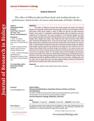 Article Citation:
Mohammad Mehdi Reyhani, Seyed Naser Mousavi, Ali Afsar and Hosein
Amirabdollahian
The effect of different physical form feeds and stocking density on performance
characteristics of carcass and immunity of broiler chickens
Journal of Research in Biology (2016) 6(7): 2110-2116
JournalofResearchinBiology
The effect of different physical form feeds and stocking density on
performance characteristics of carcass and immunity of broiler chickens
Keywords:
Broiler, density, mash, pellet, performance, stocking.
ABSTRACT:
The effect of different physical form feeds (pellet and mash) and stocking
density on the growth performance characteristics of carcass and immunity of Ross-
308 broiler chicks were studied. A total of 1800 one day-old ross-308 mixed-sex
broilers were used in a completely randomized design with six treatments and four
replicates of 75 birds each. They were arranged in a 2×3 factorial design: two feed
forms (mash and pellet) and three stocking density (10, 14 and 18 bird/m2
). Live body
Weight (LW), Weight Gain (WG), Feed Intake (FI) and Feed Conversion Ratio (FCR)
were measured periodically (0-10, 11-24 and 25-42 days). Carcass components and
litter quality were recorded at the end of the trial (day 45). Also antibody titer against
SRBC, and heterophil to lymphocyte ratio were measured in 45 day of age. The highest
body weight in grower period was observed in the pellet diet form (p<0.05). Also the
highest Body Weight (BW) and Body Weight Gain (BWG) in the starter period was
observed in the lowest stocking density treatment (10 bird/m2
) (p<0.05). Physical form
of diet had no significant effect on feed intake, BW and FCR throughout the periods.
However the broiler feed intake was significantly influenced by stocking density and a
decrease in the high stocking density group (18 bird/m2
). Different types of feed and
stocking density had no significant effect on carcass characteristics, antibody titer and
H:L ratio. Use of pellet form diet and high stocking density treatment (18 bird/m2
)
significantly increased broiler litter moisture (P<0.05).
2110-2116 | JRB | 2016 | Vol 6 | No 7
This article is governed by the Creative Commons Attribution License (http://creativecommons.org/
licenses/by/4.0), which gives permission for unrestricted use, non-commercial, distribution and
reproduction in all medium, provided the original work is properly cited.
www.jresearchbiology.com
Journal of Research in Biology
An International
Scientific Research Journal
Authors:
Mohammad Mehdi
Reyhani1
,
Seyed Naser Mousavi1
,
Ali Afsar2
and
Hosein Amirabdollahian3
Institution:
1. M.Sc. in Animal
Nutrition, Islamic Azad
University, Varamin Branch.
Iran.
2. Ph.D in animal nutrition,
Islamic Azad University,
Varamin Branch. Iran.
3. M.Sc. in Poultry Breeding
and Production
Management, Islamic Azad
University, Garmsar Branch.
Iran.
Corresponding author:
Mohammad Mehdi
Reyhani
Email Id:
Web Address:
http://jresearchbiology.com/
documents/RA0623.pdf
Dates:
Received: 27 Aug 2016 Accepted: 12 Sep 2016 Published: 12 Oct 2016
Original Research
Journal of Research in Biology
An International Scientific Research Journal
ISSN No: Print: 2231 –6280; Online: 2231- 6299
 