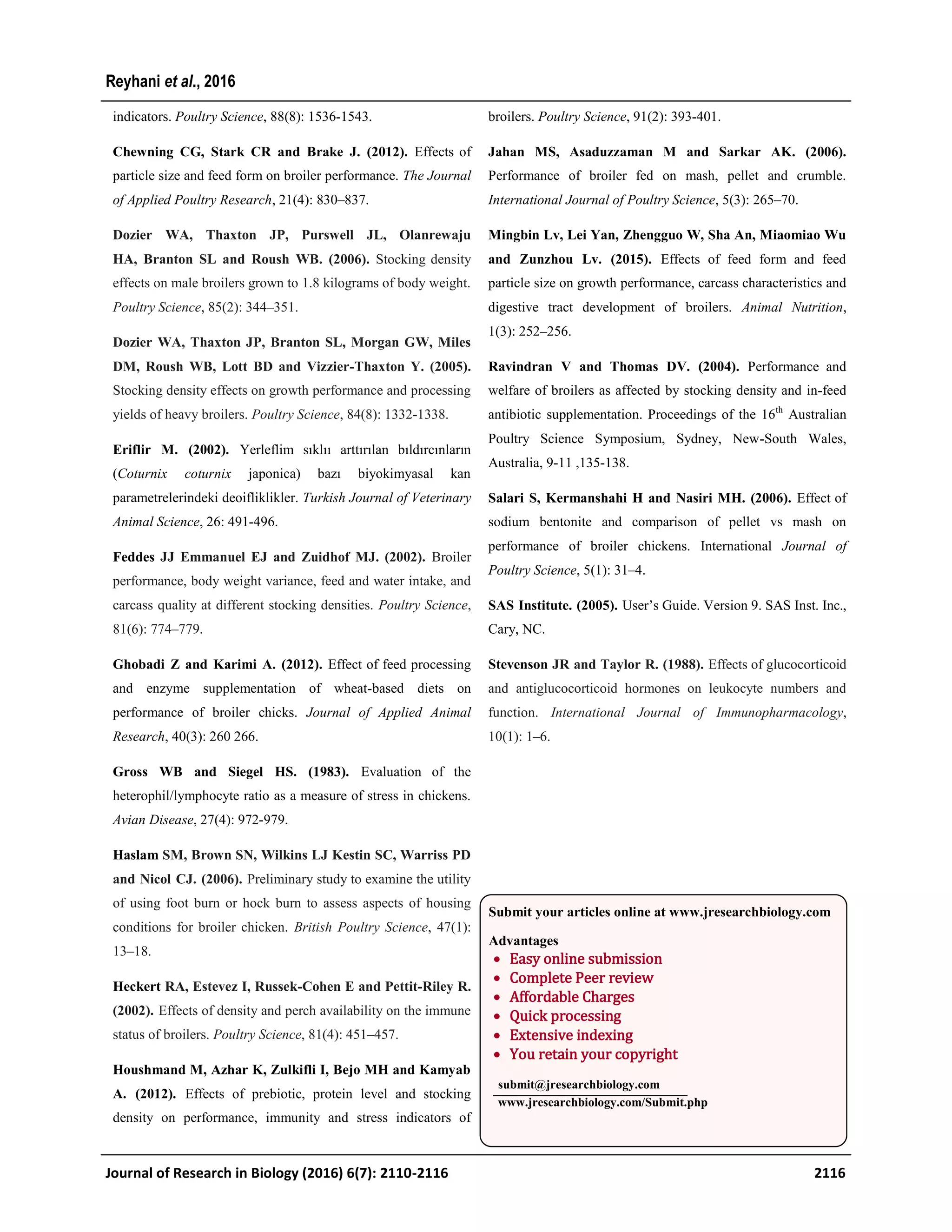 indicators. Poultry Science, 88(8): 1536-1543.
Chewning CG, Stark CR and Brake J. (2012). Effects of
particle size and feed form on broiler performance. The Journal
of Applied Poultry Research, 21(4): 830–837.
Dozier WA, Thaxton JP, Purswell JL, Olanrewaju
HA, Branton SL and Roush WB. (2006). Stocking density
effects on male broilers grown to 1.8 kilograms of body weight.
Poultry Science, 85(2): 344–351.
Dozier WA, Thaxton JP, Branton SL, Morgan GW, Miles
DM, Roush WB, Lott BD and Vizzier-Thaxton Y. (2005).
Stocking density effects on growth performance and processing
yields of heavy broilers. Poultry Science, 84(8): 1332-1338.
Eriflir M. (2002). Yerleflim sıklıı arttırılan bıldırcınların
(Coturnix coturnix japonica) bazı biyokimyasal kan
parametrelerindeki deoifliklikler. Turkish Journal of Veterinary
Animal Science, 26: 491-496.
Feddes JJ Emmanuel EJ and Zuidhof MJ. (2002). Broiler
performance, body weight variance, feed and water intake, and
carcass quality at different stocking densities. Poultry Science,
81(6): 774–779.
Ghobadi Z and Karimi A. (2012). Effect of feed processing
and enzyme supplementation of wheat-based diets on
performance of broiler chicks. Journal of Applied Animal
Research, 40(3): 260 266.
Gross WB and Siegel HS. (1983). Evaluation of the
heterophil/lymphocyte ratio as a measure of stress in chickens.
Avian Disease, 27(4): 972-979.
Haslam SM, Brown SN, Wilkins LJ Kestin SC, Warriss PD
and Nicol CJ. (2006). Preliminary study to examine the utility
of using foot burn or hock burn to assess aspects of housing
conditions for broiler chicken. British Poultry Science, 47(1):
13–18.
Heckert RA, Estevez I, Russek-Cohen E and Pettit-Riley R.
(2002). Effects of density and perch availability on the immune
status of broilers. Poultry Science, 81(4): 451–457.
Houshmand M, Azhar K, Zulkifli I, Bejo MH and Kamyab
A. (2012). Effects of prebiotic, protein level and stocking
density on performance, immunity and stress indicators of
broilers. Poultry Science, 91(2): 393-401.
Jahan MS, Asaduzzaman M and Sarkar AK. (2006).
Performance of broiler fed on mash, pellet and crumble.
International Journal of Poultry Science, 5(3): 265–70.
Mingbin Lv, Lei Yan, Zhengguo W, Sha An, Miaomiao Wu
and Zunzhou Lv. (2015). Effects of feed form and feed
particle size on growth performance, carcass characteristics and
digestive tract development of broilers. Animal Nutrition,
1(3): 252–256.
Ravindran V and Thomas DV. (2004). Performance and
welfare of broilers as affected by stocking density and in-feed
antibiotic supplementation. Proceedings of the 16th
Australian
Poultry Science Symposium, Sydney, New-South Wales,
Australia, 9-11 ,135-138.
Salari S, Kermanshahi H and Nasiri MH. (2006). Effect of
sodium bentonite and comparison of pellet vs mash on
performance of broiler chickens. International Journal of
Poultry Science, 5(1): 31–4.
SAS Institute. (2005). User’s Guide. Version 9. SAS Inst. Inc.,
Cary, NC.
Stevenson JR and Taylor R. (1988). Effects of glucocorticoid
and antiglucocorticoid hormones on leukocyte numbers and
function. International Journal of Immunopharmacology,
10(1): 1–6.
Journal of Research in Biology (2016) 6(7): 2110-2116 2116
Reyhani et al., 2016
Submit your articles online at www.jresearchbiology.com
Advantages
 Easy online submission
 Complete Peer review
 Affordable Charges
 Quick processing
 Extensive indexing
 You retain your copyright
submit@jresearchbiology.com
www.jresearchbiology.com/Submit.php
 