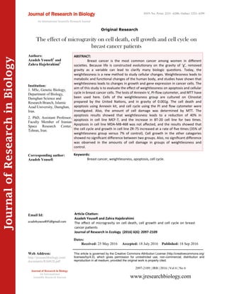 Article Citation:
Azadeh Yousefi and Zahra Hajebrahimi
The effect of microgravity on cell death, cell growth and cell cycle on breast
cancer patients
Journal of Research in Ecology (2016) 6(6): 2097-2109
JournalofResearchinBiology
The effect of microgravity on cell death, cell growth and cell cycle on
breast cancer patients
Journal of Research in Biology
An International
Scientific Research Journal
Authors:
Azadeh Yousefi1
and
Zahra Hajebrahimi2
Institution:
1. MSc, Genetic Biology,
Department of Biology,
Damghan Science and
Research Branch, Islamic
Azad University, Damghan,
Iran.
2. PhD, Assistant Professor,
Faculty Member of Iranian
Space Research Center,
Tehran, Iran.
Corresponding author:
Azadeh Yousefi
Email Id:
Web Address:
http://jresearchbiology.com/
documents/RA0628.pdf
Keywords:
Breast cancer, weightlessness, apoptosis, cell cycle.
ABSTRACT:
Breast cancer is the most common cancer among women in different
societies. Because life is constructed evolutionary on the gravity of ‘g’, removed
gravity as a variable can lead to clarify many biologic questions. Today, the
weightlessness is a new method to study cellular changes. Weightlessness leads to
metabolic and functional changes of the human body, and studies have shown that
weightlessness leads to changes in growth and gene expression in cancer cells. The
aim of this study is to evaluate the effect of weightlessness on apoptosis and cellular
cycle in breast cancer cells. The tests of Annexin-V, PI-flow cytometer, and MTT have
been used here. Cells of the weightlessness group are cultured on Clinostat
prepared by the United Nations, and in gravity of 0.001g. The cell death and
apoptosis using Annexin kit, and cell cycle using the PI and flow cytometer were
investigated. Also, the amount of cell damage was determined by MTT. The
apoptosis results showed that weightlessness leads to a reduction of 40% in
apoptosis in cell line MCF-7, and the increase in BT-20 cell line for two times.
Apoptosis in cell line MDA-MB-468 was not affected, and the results showed that
the cell cycle and growth in cell line ZR-75 increased at a rate of five times (35% of
weightlessness group versus 7% of control). Cell growth in the other categories
showed no significant difference between two groups. Also, no significant difference
was observed in the amounts of cell damage in groups of weightlessness and
control.
2097-2109 | JRB | 2016 | Vol 6 | No 6
This article is governed by the Creative Commons Attribution License (http://creativecommons.org/
licenses/by/4.0), which gives permission for unrestricted use, non-commercial, distribution and
reproduction in all medium, provided the original work is properly cited.
www.jresearchbiology.com
Dates:
Received: 25 May 2016 Accepted: 18 July 2016 Published: 18 Sep 2016
Original Research
Journal of Research in Biology
An International Scientific Research Journal
ISSN No: Print: 2231 –6280; Online: 2231- 6299
 