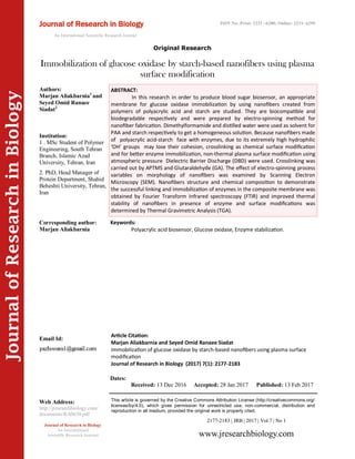 JournalofResearchinBiology
Immobilization of glucose oxidase by starch-based nanofibers using plasma
surface modification
Keywords:
Polyacrylic acid biosensor, Glucose oxidase, Enzyme stabilization.
ABSTRACT:
In this research in order to produce blood sugar biosensor, an appropriate
membrane for glucose oxidase immobilization by using nanofibers created from
polymers of polyacrylic acid and starch are studied. They are biocompatible and
biodegradable respectively and were prepared by electro-spinning method for
nanofiber fabrication. Dimethylformamide and distilled water were used as solvent for
PAA and starch respectively to get a homogeneous solution. Because nanofibers made
of polyacrylic acid-starch face with enzymes, due to its extremely high hydrophilic
‘OH’ groups may lose their cohesion, crosslinking as chemical surface modification
and for better enzyme immobilization, non-thermal plasma surface modification using
atmospheric pressure Dielectric Barrier Discharge (DBD) were used. Crosslinking was
carried out by APTMS and Glutaraldehyde (GA). The effect of electro-spinning process
variables on morphology of nanofibers was examined by Scanning Electron
Microscopy (SEM). Nanofibers structure and chemical composition to demonstrate
the successful linking and immobilization of enzymes in the composite membrane was
obtained by Fourier Transform Infrared spectroscopy (FTIR) and improved thermal
stability of nanofibers in presence of enzyme and surface modifications was
determined by Thermal Gravimetric Analysis (TGA).
2177-2183 | JRB | 2017 | Vol 7 | No 1
This article is governed by the Creative Commons Attribution License (http://creativecommons.org/
licenses/by/4.0), which gives permission for unrestricted use, non-commercial, distribution and
reproduction in all medium, provided the original work is properly cited.
www.jresearchbiology.com
Journal of Research in Biology
An International
Scientific Research Journal
Authors:
Marjan Aliakbarnia1
and
Seyed Omid Ranaee
Siadat2
Institution:
1 . MSc Student of Polymer
Engineering, South Tehran
Branch, Islamic Azad
University, Tehran, Iran
2. PhD, Head Manager of
Protein Department, Shahid
Beheshti University, Tehran,
Iran
Corresponding author:
Marjan Aliakbarnia
Email Id:
Web Address:
http://jresearchbiology.com/
documents/RA0630.pdf
Article Citation:
Marjan Aliakbarnia and Seyed Omid Ranaee Siadat
Immobilization of glucose oxidase by starch-based nanofibers using plasma surface
modification
Journal of Research in Biology (2017) 7(1): 2177-2183
Dates:
Received: 13 Dec 2016 Accepted: 28 Jan 2017 Published: 13 Feb 2017
Original Research
Journal of Research in Biology
An International Scientific Research Journal
ISSN No: Print: 2231 –6280; Online: 2231- 6299
 
