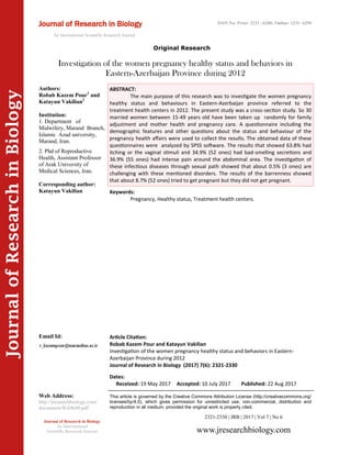 Article Citation:
Robab Kazem Pour and Katayun Vakilian
Investigation of the women pregnancy healthy status and behaviors in Eastern-
Azerbaijan Province during 2012
Journal of Research in Biology (2017) 7(6): 2321-2330
JournalofResearchinBiology
Investigation of the women pregnancy healthy status and behaviors in
Eastern-Azerbaijan Province during 2012
Keywords:
Pregnancy, Healthy status, Treatment health centers.
ABSTRACT:
The main purpose of this research was to investigate the women pregnancy
healthy status and behaviours in Eastern-Azerbaijan province referred to the
treatment health centers in 2012. The present study was a cross-section study. So 30
married women between 15-49 years old have been taken up randomly for family
adjustment and mother health and pregnancy care. A questionnaire including the
demographic features and other questions about the status and behaviour of the
pregnancy health affairs were used to collect the results. The obtained data of these
questionnaires were analyzed by SPSS software. The results that showed 63.8% had
itching or the vaginal stimuli and 34.9% (52 ones) had bad-smelling secretions and
36.9% (55 ones) had intense pain around the abdominal area. The investigation of
these infectious diseases through sexual path showed that about 0.5% (3 ones) are
challenging with these mentioned disorders. The results of the barrenness showed
that about 8.7% (52 ones) tried to get pregnant but they did not get pregnant.
2321-2330 | JRB | 2017 | Vol 7 | No 6
This article is governed by the Creative Commons Attribution License (http://creativecommons.org/
licenses/by/4.0), which gives permission for unrestricted use, non-commercial, distribution and
reproduction in all medium, provided the original work is properly cited.
www.jresearchbiology.com
Journal of Research in Biology
An International
Scientific Research Journal
Authors:
Robab Kazem Pour1
and
Katayun Vakilian2
Institution:
1. Department of
Midwifery, Marand Branch,
Islamic Azad university,
Marand, Iran.
2. Phd of Reproductive
Health, Assistant Professor
of Arak University of
Medical Sciences, Iran.
Corresponding author:
Katayun Vakilian
Email Id:
Web Address:
http://jresearchbiology.com/
documents/RA0640.pdf
Dates:
Received: 19 May 2017 Accepted: 10 July 2017 Published: 22 Aug 2017
Journal of Research in Biology
An International Scientific Research Journal
ISSN No: Print: 2231 –6280; Online: 2231- 6299
Original Research
 