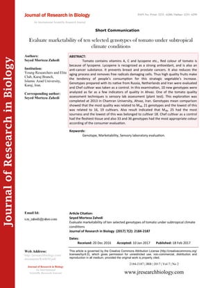 Article Citation:
Seyed Morteza Zahedi
Evaluate marketability of ten selected genotypes of tomato under subtropical climate
conditions
Journal of Research in Biology (2017) 7(2): 2184-2187
JournalofResearchinBiology
Evaluate marketability of ten selected genotypes of tomato under subtropical
climate conditions
Keywords:
Genotype, Marketability, Sensory laboratory evaluation.
ABSTRACT:
Tomato contains vitamins A, C and lycopene etc., Red colour of tomato is
because of lycopene. Lycopene is recognized as a strong antioxidant, and is also an
anti-cancer substance. It prevents breast and prostate cancers. It also reduces the
aging process and removes free radicals damaging cells. Thus high quality fruits make
the tendency of people’s consumption for this strategic vegetable’s increase.
Genotypes prepared with its native from Russia, Netherlands and Iran were evaluated
and Chef cultivar was taken as a control. In this examination, 10 new genotypes were
analyzed as far as a few indicators of quality in Ahvaz. One of the tomato quality
assessment techniques is sensory lab assessment (plant test). This exploration was
completed at 2013 in Chamran University, Ahvaz, Iran. Genotypes mean comparison
showed that the most quality was related to M48, 21 genotypes and the lowest of this
was related to 16, 19 cultivars. Also result indicated that M48, 25 had the most
sourness and the lowest of this was belonged to cultivar 18. Chef cultivar as a control
had the fleshiest tissue and also 33 and 36 genotypes had the most appropriate colour
according of the consumer evaluation.
2184-2187 | JRB | 2017 | Vol 7 | No 2
This article is governed by the Creative Commons Attribution License (http://creativecommons.org/
licenses/by/4.0), which gives permission for unrestricted use, non-commercial, distribution and
reproduction in all medium, provided the original work is properly cited.
www.jresearchbiology.com
Journal of Research in Biology
An International
Scientific Research Journal
Authors:
Seyed Morteza Zahedi
Institution:
Young Researchers and Elite
Club, Karaj Branch,
Islamic Azad University,
Karaj, Iran.
Corresponding author:
Seyed Morteza Zahedi
Email Id:
Web Address:
http://jresearchbiology.com/
documents/RA0650.pdf
Dates:
Received: 20 Dec 2016 Accepted: 10 Jan 2017 Published: 18 Feb 2017
Journal of Research in Biology
An International Scientific Research Journal
ISSN No: Print: 2231 –6280; Online: 2231- 6299
Short Communication
 