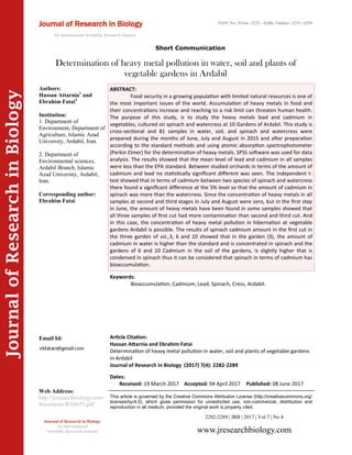 Article Citation:
Hassan Attarnia and Ebrahim Fatai
Determination of heavy metal pollution in water, soil and plants of vegetable gardens
in Ardabil
Journal of Research in Biology (2017) 7(4): 2282-2289
JournalofResearchinBiology
Determination of heavy metal pollution in water, soil and plants of
vegetable gardens in Ardabil
Keywords:
Bioaccumulation, Cadmium, Lead, Spinach, Cress, Ardabil.
ABSTRACT:
Food security in a growing population with limited natural resources is one of
the most important issues of the world. Accumulation of heavy metals in food and
their concentrations increase and reaching to a risk limit can threaten human health.
The purpose of this study, is to study the heavy metals lead and cadmium in
vegetables, cultured on spinach and watercress at 10 Gardens of Ardabil. This study is
cross-sectional and 81 samples in water, soil, and spinach and watercress were
prepared during the months of June, July and August in 2015 and after preparation
according to the standard methods and using atomic absorption spectrophotometer
(Perkin Elmer) for the determination of heavy metals. SPSS software was used for data
analysis. The results showed that the mean level of lead and cadmium in all samples
were less than the EPA standard. Between studied orchards in terms of the amount of
cadmium and lead no statistically significant different was seen. The independent t-
test showed that in terms of cadmium between two species of spinach and watercress
there found a significant difference at the 5% level so that the amount of cadmium in
spinach was more than the watercress. Since the concentration of heavy metals in all
samples at second and third stages in July and August were zero, but in the first step
in June, the amount of heavy metals have been found in some samples showed that
all three samples of first cut had more contamination than second and third cut. And
in this case, the concentration of heavy metal pollution in hibernation at vegetable
gardens Ardabil is possible. The results of spinach cadmium amount in the first cut in
the three garden of viz.,3, 6 and 10 showed that in the garden (3), the amount of
cadmium in water is higher than the standard and is concentrated in spinach and the
gardens of 6 and 10 Cadmium in the soil of the gardens, is slightly higher that is
condensed in spinach thus it can be considered that spinach in terms of cadmium has
bioaccumulation.
2282-2289 | JRB | 2017 | Vol 7 | No 4
This article is governed by the Creative Commons Attribution License (http://creativecommons.org/
licenses/by/4.0), which gives permission for unrestricted use, non-commercial, distribution and
reproduction in all medium, provided the original work is properly cited.
www.jresearchbiology.com
Journal of Research in Biology
An International
Scientific Research Journal
Authors:
Hassan Attarnia1
and
Ebrahim Fatai2
Institution:
1. Department of
Environment, Department of
Agriculture, Islamic Azad
University, Ardabil, Iran.
2. Department of
Environmental sciences,
Ardabil Branch, Islamic
Azad University, Ardabil,
Iran.
Corresponding author:
Ebrahim Fatai
Email Id:
Web Address:
http://jresearchbiology.com/
documents/RA0655.pdf
Dates:
Received: 19 March 2017 Accepted: 04 April 2017 Published: 08 June 2017
Journal of Research in Biology
An International Scientific Research Journal
ISSN No: Print: 2231 –6280; Online: 2231- 6299
Short Communication
 