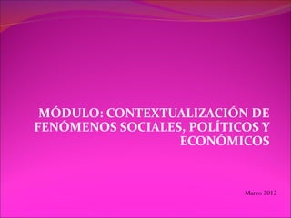 MÓDULO: CONTEXTUALIZACIÓN DE
FENÓMENOS SOCIALES, POLÍTICOS Y
                  ECONÓMICOS


                           Marzo 2012
 