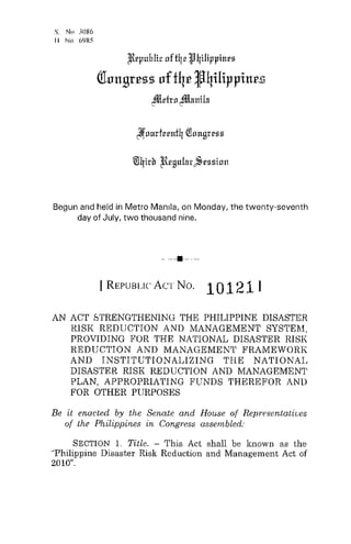 S. No 3086
11 No 6YH,::;
/Rrpuhlic oftqr1I'4ilippines
(fllIltBrCSS lIff4C J4iHppiltC£
~rfrn ~nttiln
Begun and held in Metro Manila, on Monday, the twenty-seventh
day of July, two thousand nine.
- --4-----
I REPUBLIC ACT No. 101211
AN ACT STRENGTHENING THE PHILIPPINE DISASTER
lUSK REDUCTION AND MANAGEMENT SYSTEM,
PROVIDING FOR THE NATIONAL DISASTER RISK
REDUCTION AND MANAGEMENT FRAMEWORK
AND INSTITUTIONALIZING THE NATIONAL
DISASTER RISK REDUCTION AND MANAGEMENT
PLAN, APPROPRIATING FUNDS THEREFOR AND
FOR OTHER PURPOSES
Be it enacted by the Senate and House of Representatives
of the Philippines ,:n Congress assembled:
SECTION 1. Title. - This Act shall be known as the
''Philippine Disaster Risk Reduction and Management Act of
2010".
 