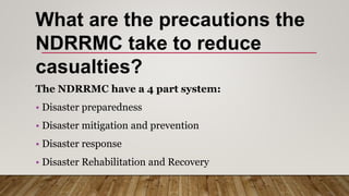 What are the precautions the
NDRRMC take to reduce
casualties?
The NDRRMC have a 4 part system:
• Disaster preparedness
• Disaster mitigation and prevention
• Disaster response
• Disaster Rehabilitation and Recovery
 