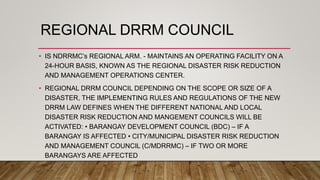 REGIONAL DRRM COUNCIL
• IS NDRRMC’s REGIONAL ARM. - MAINTAINS AN OPERATING FACILITY ON A
24-HOUR BASIS, KNOWN AS THE REGIONAL DISASTER RISK REDUCTION
AND MANAGEMENT OPERATIONS CENTER.
• REGIONAL DRRM COUNCIL DEPENDING ON THE SCOPE OR SIZE OF A
DISASTER, THE IMPLEMENTING RULES AND REGULATIONS OF THE NEW
DRRM LAW DEFINES WHEN THE DIFFERENT NATIONAL AND LOCAL
DISASTER RISK REDUCTION AND MANGEMENT COUNCILS WILL BE
ACTIVATED: • BARANGAY DEVELOPMENT COUNCIL (BDC) – IF A
BARANGAY IS AFFECTED • CITY/MUNICIPAL DISASTER RISK REDUCTION
AND MANAGEMENT COUNCIL (C/MDRRMC) – IF TWO OR MORE
BARANGAYS ARE AFFECTED
 