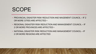 SCOPE
• PROVINCIAL DISASTER RISK REDUCTION AND MAGEMENT COUNCIL – IF 2
OR MORE CITIES ARE AFFECTED •
• REGIONAL DISASTER RISK REDUCTION AND MANAGEMENT COUNCIL – IF
2 OR MORE PROVINCES ARE AFFECTED •
• NATIONAL DISASTER RISK REDUCTION AND MANAGEMENT COUNCIL – IF
2 OR MORE REGIONS ARE AFFECTED
 