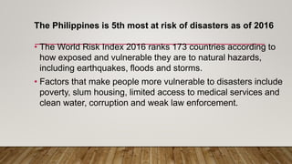 The Philippines is 5th most at risk of disasters as of 2016
• The World Risk Index 2016 ranks 173 countries according to
how exposed and vulnerable they are to natural hazards,
including earthquakes, floods and storms.
• Factors that make people more vulnerable to disasters include
poverty, slum housing, limited access to medical services and
clean water, corruption and weak law enforcement.
 