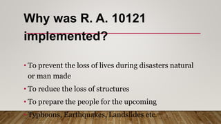 Why was R. A. 10121
implemented?
• To prevent the loss of lives during disasters natural
or man made
• To reduce the loss of structures
• To prepare the people for the upcoming
• Typhoons, Earthquakes, Landslides etc.
 