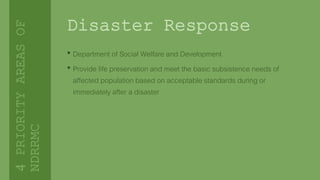 Disaster Response
• Department of Social Welfare and Development
• Provide life preservation and meet the basic subsistence needs of
affected population based on acceptable standards during or
immediately after a disaster
4PRIORITYAREASOF
NDRRMC
 