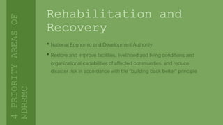 Rehabilitation and
Recovery
• National Economic and Development Authority
• Restore and improve facilities, livelihood and living conditions and
organizational capabilities of affected communities, and reduce
disaster risk in accordance with the “building back better” principle
4PRIORITYAREASOF
NDRRMC
 