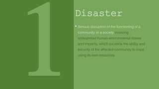 Important Terms Defined
in Republic Act 10121
Disaster
1. Disaster mitigation
2. Disaster preparedness
3. Disaster response
4. Hazard
5. Rehabilitation
6. Risk
7. Risk m
8. Vulnera• Serious disruption of the functioning of a
community or a society involving
widespread human environmental losses
and impacts, which exceeds the ability and
security of the affected community to cope
using its own resources
 
