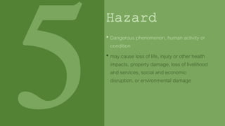 Hazard
• Dangerous phenomenon, human activity or
condition
• may cause loss of life, injury or other health
impacts, property damage, loss of livelihood
and services, social and economic
disruption, or environmental damage
 