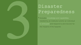 Disaster
Preparedness
• Includes knowledge and capabilities
needed by an institution and/or an individual
to anticipate and respond to and recover for
the impacts of the hazards
 