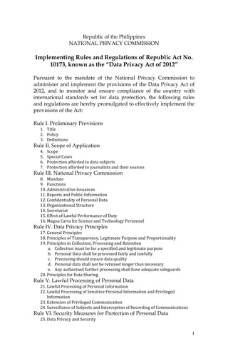 1
Republic of the Philippines
NATIONAL PRIVACY COMMISSION
Implementing Rules and Regulations of Republic Act No.
10173, known as the “Data Privacy Act of 2012”
Pursuant to the mandate of the National Privacy Commission to
administer and implement the provisions of the Data Privacy Act of
2012, and to monitor and ensure compliance of the country with
international standards set for data protection, the following rules
and regulations are hereby promulgated to effectively implement the
provisions of the Act:
Rule I. Preliminary Provisions
1. Title
2. Policy
3. Definitions
Rule II. Scope of Application
4. Scope
5. Special Cases
6. Protection afforded to data subjects
7. Protection afforded to journalists and their sources
Rule III. National Privacy Commission
8. Mandate
9. Functions
10. Administrative Issuances
11. Reports and Public Information
12. Confidentiality of Personal Data
13. Organizational Structure
14. Secretariat
15. Effect of Lawful Performance of Duty
16. Magna Carta for Science and Technology Personnel
Rule IV. Data Privacy Principles
17. General Principles
18. Principles of Transparency, Legitimate Purpose and Proportionality
19. Principles in Collection, Processing and Retention
a. Collection must be for a specified and legitimate purpose
b. Personal Data shall be processed fairly and lawfully
c. Processing should ensure data quality
d. Personal data shall not be retained longer than necessary
e. Any authorized further processing shall have adequate safeguards
20. Principles for Data Sharing
Rule V. Lawful Processing of Personal Data
21. Lawful Processing of Personal Information
22. Lawful Processing of Sensitive Personal Information and Privileged
Information
23. Extension of Privileged Communication
24. Surveillance of Subjects and Interception of Recording of Communications
Rule VI. Security Measures for Protection of Personal Data
25. Data Privacy and Security
 