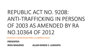 REPUBLIC ACT NO. 9208:
ANTI-TRAFFICKING IN PERSONS
OF 2003 AS AMENDED BY RA
NO.10364 OF 2012
PRESENTER:
IRISH MAGATAO ALLAN RANDIE C. LUMANTA
 
