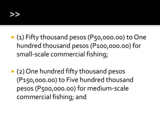  (1) Fifty thousand pesos (P50,000.00) to One
hundred thousand pesos (P100,000.00) for
small-scale commercial fishing;
 (2) One hundred fifty thousand pesos
(P150,000.00) to Five hundred thousand
pesos (P500,000.00) for medium-scale
commercial fishing; and
 