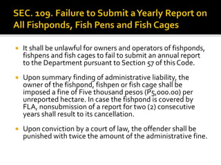  It shall be unlawful for owners and operators of fishponds,
fishpens and fish cages to fail to submit an annual report
to the Department pursuant to Section 57 of this Code.
 Upon summary finding of administrative liability, the
owner of the fishpond, fishpen or fish cage shall be
imposed a fine of Five thousand pesos (P5,000.00) per
unreported hectare. In case the fishpond is covered by
FLA, nonsubmission of a report for two (2) consecutive
years shall result to its cancellation.
 Upon conviction by a court of law, the offender shall be
punished with twice the amount of the administrative fine.
 