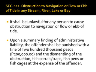  It shall be unlawful for any person to cause
obstruction to navigation or flow or ebb of
tide.
 Upon a summary finding of administrative
liability, the offender shall be punished with a
fine ofTwo hundred thousand pesos
(P200,000.00) and the dismantling of the
obstruction, fish corrals/traps, fish pens or
fish cages at the expense of the offender.
 