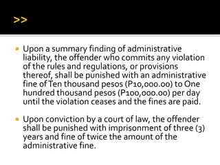  Upon a summary finding of administrative
liability, the offender who commits any violation
of the rules and regulations, or provisions
thereof, shall be punished with an administrative
fine ofTen thousand pesos (P10,000.00) to One
hundred thousand pesos (P100,000.00) per day
until the violation ceases and the fines are paid.
 Upon conviction by a court of law, the offender
shall be punished with imprisonment of three (3)
years and fine of twice the amount of the
administrative fine.
 