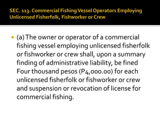  (a)The owner or operator of a commercial
fishing vessel employing unlicensed fisherfolk
or fishworker or crew shall, upon a summary
finding of administrative liability, be fined
Four thousand pesos (P4,000.00) for each
unlicensed fisherfolk or fishworker or crew
and suspension or revocation of license for
commercial fishing.
 