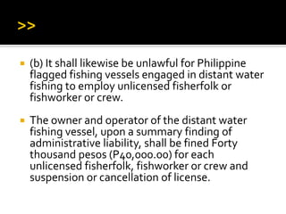  (b) It shall likewise be unlawful for Philippine
flagged fishing vessels engaged in distant water
fishing to employ unlicensed fisherfolk or
fishworker or crew.
 The owner and operator of the distant water
fishing vessel, upon a summary finding of
administrative liability, shall be fined Forty
thousand pesos (P40,000.00) for each
unlicensed fisherfolk, fishworker or crew and
suspension or cancellation of license.
 