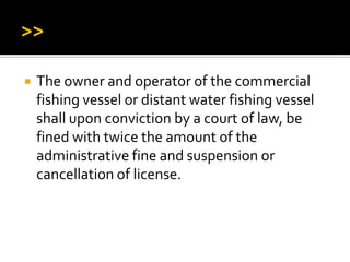  The owner and operator of the commercial
fishing vessel or distant water fishing vessel
shall upon conviction by a court of law, be
fined with twice the amount of the
administrative fine and suspension or
cancellation of license.
 