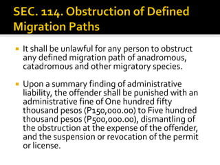  It shall be unlawful for any person to obstruct
any defined migration path of anadromous,
catadromous and other migratory species.
 Upon a summary finding of administrative
liability, the offender shall be punished with an
administrative fine of One hundred fifty
thousand pesos (P150,000.00) to Five hundred
thousand pesos (P500,000.00), dismantling of
the obstruction at the expense of the offender,
and the suspension or revocation of the permit
or license.
 