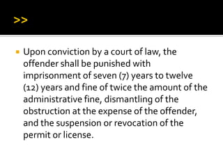  Upon conviction by a court of law, the
offender shall be punished with
imprisonment of seven (7) years to twelve
(12) years and fine of twice the amount of the
administrative fine, dismantling of the
obstruction at the expense of the offender,
and the suspension or revocation of the
permit or license.
 