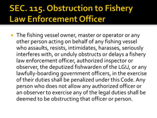  The fishing vessel owner, master or operator or any
other person acting on behalf of any fishing vessel
who assaults, resists, intimidates, harasses, seriously
interferes with, or unduly obstructs or delays a fishery
law enforcement officer, authorized inspector or
observer, the deputized fishwarden of the LGU, or any
lawfully-boarding government officers, in the exercise
of their duties shall be penalized under this Code.Any
person who does not allow any authorized officer or
an observer to exercise any of the legal duties shall be
deemed to be obstructing that officer or person.
 