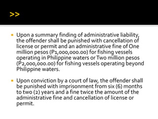  Upon a summary finding of administrative liability,
the offender shall be punished with cancellation of
license or permit and an administrative fine of One
million pesos (P1,000,000.00) for fishing vessels
operating in Philippine waters orTwo million pesos
(P2,000,000.00) for fishing vessels operating beyond
Philippine waters.
 Upon conviction by a court of law, the offender shall
be punished with imprisonment from six (6) months
to two (2) years and a fine twice the amount of the
administrative fine and cancellation of license or
permit.
 