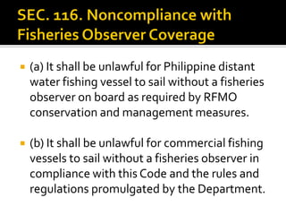  (a) It shall be unlawful for Philippine distant
water fishing vessel to sail without a fisheries
observer on board as required by RFMO
conservation and management measures.
 (b) It shall be unlawful for commercial fishing
vessels to sail without a fisheries observer in
compliance with this Code and the rules and
regulations promulgated by the Department.
 