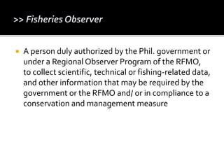  A person duly authorized by the Phil. government or
under a Regional Observer Program of the RFMO,
to collect scientific, technical or fishing-related data,
and other information that may be required by the
government or the RFMO and/ or in compliance to a
conservation and management measure
 