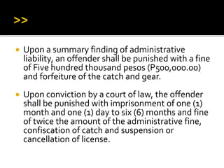  Upon a summary finding of administrative
liability, an offender shall be punished with a fine
of Five hundred thousand pesos (P500,000.00)
and forfeiture of the catch and gear.
 Upon conviction by a court of law, the offender
shall be punished with imprisonment of one (1)
month and one (1) day to six (6) months and fine
of twice the amount of the administrative fine,
confiscation of catch and suspension or
cancellation of license.
 